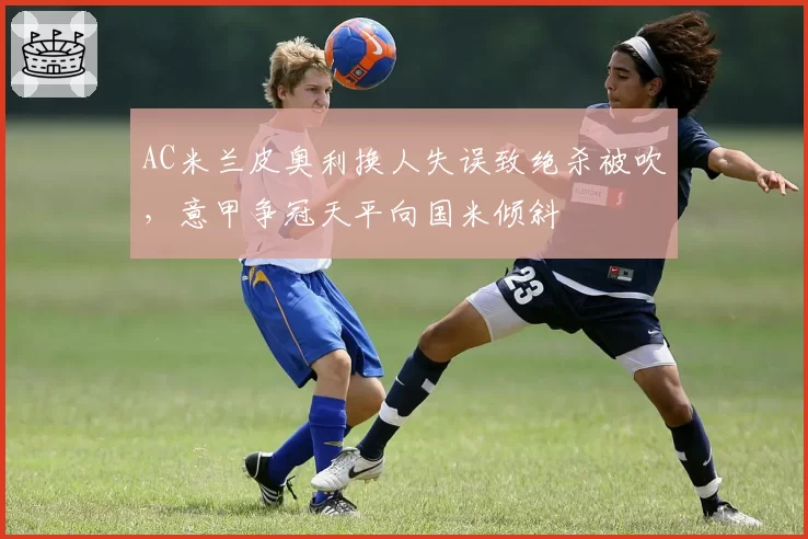 AC米兰皮奥利换人失误致绝杀被吹，意甲争冠天平向国米倾斜