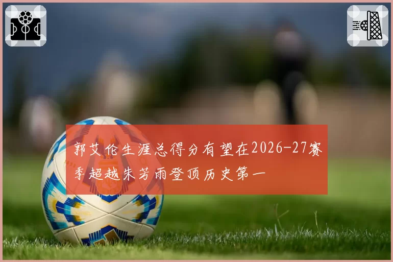 郭艾伦生涯总得分有望在2026-27赛季超越朱芳雨登顶历史第一