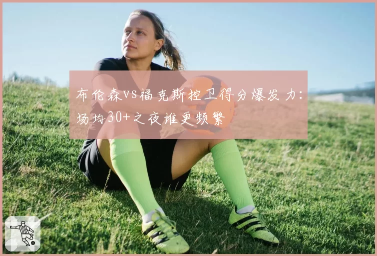 布伦森vs福克斯控卫得分爆发力:场均30+之夜谁更频繁