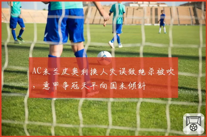 AC米兰皮奥利换人失误致绝杀被吹，意甲争冠天平向国米倾斜
