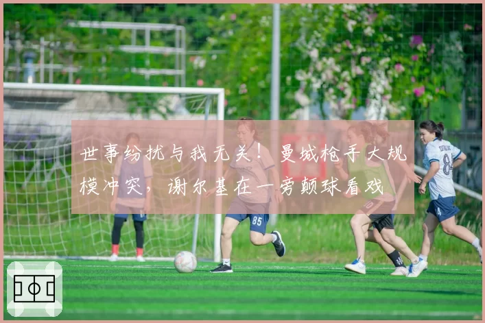 世事纷扰与我无关！曼城枪手大规模冲突，谢尔基在一旁颠球看戏