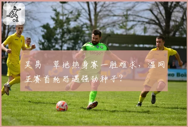 吴易昺草地热身赛一胜难求，温网正赛首轮恐遇强劲种子？