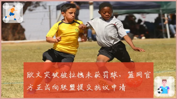 欧文突破被拉拽未获罚球，篮网官方正式向联盟提交抗议申请