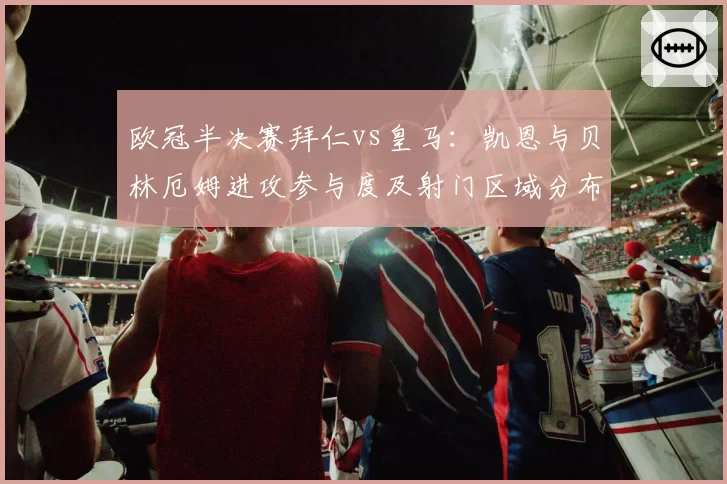 欧冠半决赛拜仁vs皇马：凯恩与贝林厄姆进攻参与度及射门区域分布研究