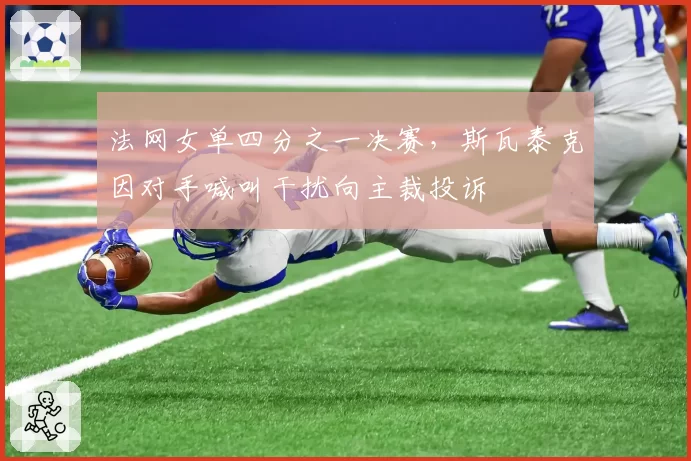 法网女单四分之一决赛,斯瓦泰克因对手喊叫干扰向主裁投诉