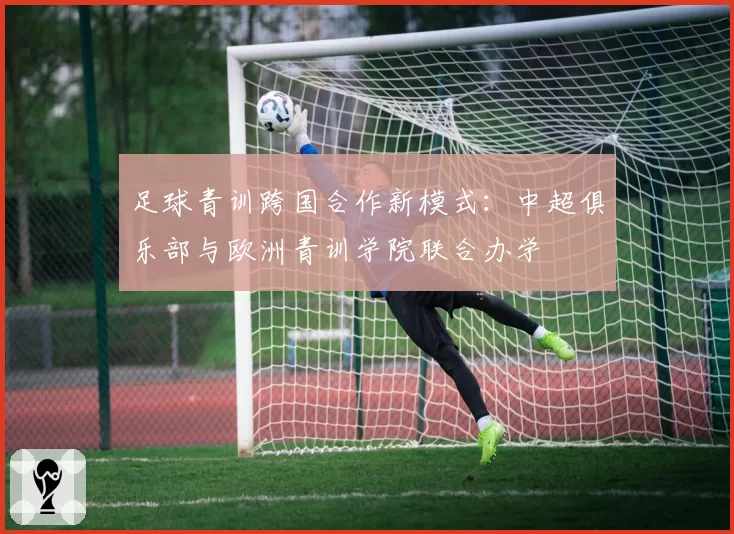 足球青训跨国合作新模式:中超俱乐部与欧洲青训学院联合办学