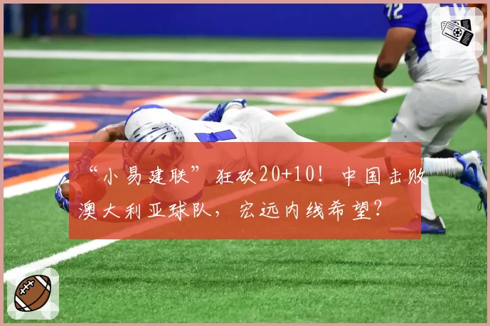 “小易建联”狂砍20+10!中国击败澳大利亚球队,宏远内线希望?